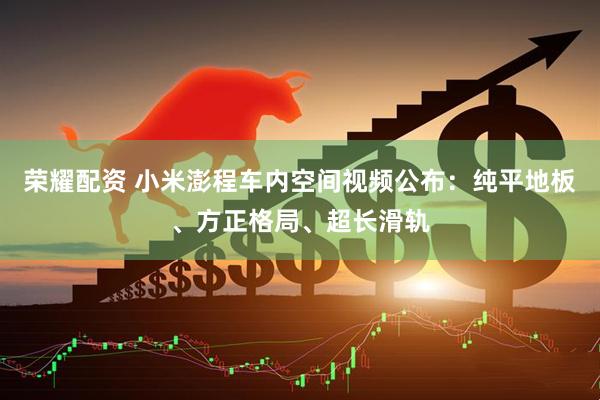 荣耀配资 小米澎程车内空间视频公布：纯平地板、方正格局、超长滑轨