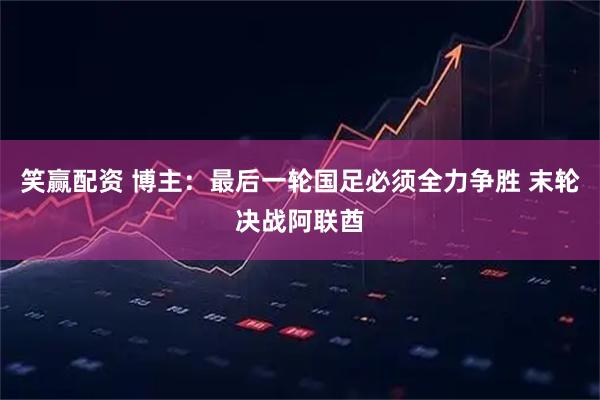 笑赢配资 博主：最后一轮国足必须全力争胜 末轮决战阿联酋